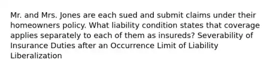 Mr. and Mrs. Jones are each sued and submit claims under their homeowners policy. What liability condition states that coverage applies separately to each of them as insureds? Severability of Insurance Duties after an Occurrence Limit of Liability Liberalization