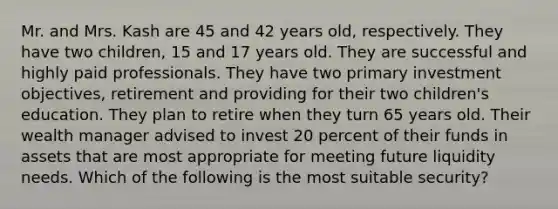 Mr. and Mrs. Kash are 45 and 42 years old, respectively. They have two children, 15 and 17 years old. They are successful and highly paid professionals. They have two primary investment objectives, retirement and providing for their two children's education. They plan to retire when they turn 65 years old. Their wealth manager advised to invest 20 percent of their funds in assets that are most appropriate for meeting future liquidity needs. Which of the following is the most suitable security?
