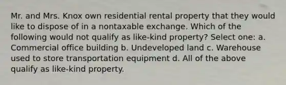 Mr. and Mrs. Knox own residential rental property that they would like to dispose of in a nontaxable exchange. Which of the following would not qualify as like-kind property? Select one: a. Commercial office building b. Undeveloped land c. Warehouse used to store transportation equipment d. All of the above qualify as like-kind property.