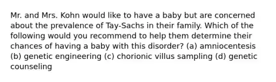 Mr. and Mrs. Kohn would like to have a baby but are concerned about the prevalence of Tay-Sachs in their family. Which of the following would you recommend to help them determine their chances of having a baby with this disorder? (a) amniocentesis (b) genetic engineering (c) chorionic villus sampling (d) genetic counseling