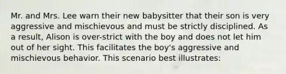 Mr. and Mrs. Lee warn their new babysitter that their son is very aggressive and mischievous and must be strictly disciplined. As a result, Alison is over-strict with the boy and does not let him out of her sight. This facilitates the boy's aggressive and mischievous behavior. This scenario best illustrates: