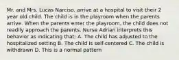 Mr. and Mrs. Lucas Narciso, arrive at a hospital to visit their 2 year old child. The child is in the playroom when the parents arrive. When the parents enter the playroom, the child does not readily approach the parents. Nurse Adrian interprets this behavior as indicating that: A. The child has adjusted to the hospitalized setting B. The child is self-centered C. The child is withdrawn D. This is a normal pattern