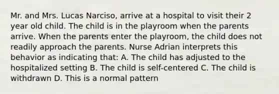 Mr. and Mrs. Lucas Narciso, arrive at a hospital to visit their 2 year old child. The child is in the playroom when the parents arrive. When the parents enter the playroom, the child does not readily approach the parents. Nurse Adrian interprets this behavior as indicating that: A. The child has adjusted to the hospitalized setting B. The child is self-centered C. The child is withdrawn D. This is a normal pattern