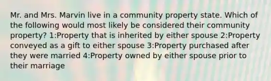 Mr. and Mrs. Marvin live in a community property state. Which of the following would most likely be considered their community property? 1:Property that is inherited by either spouse 2:Property conveyed as a gift to either spouse 3:Property purchased after they were married 4:Property owned by either spouse prior to their marriage