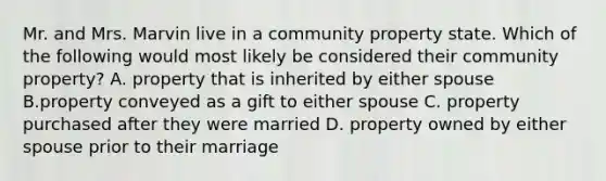 Mr. and Mrs. Marvin live in a community property state. Which of the following would most likely be considered their community property? A. property that is inherited by either spouse B.property conveyed as a gift to either spouse C. property purchased after they were married D. property owned by either spouse prior to their marriage