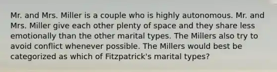 Mr. and Mrs. Miller is a couple who is highly autonomous. Mr. and Mrs. Miller give each other plenty of space and they share less emotionally than the other marital types. The Millers also try to avoid conflict whenever possible. The Millers would best be categorized as which of Fitzpatrick's marital types?