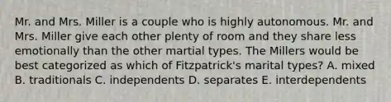 Mr. and Mrs. Miller is a couple who is highly autonomous. Mr. and Mrs. Miller give each other plenty of room and they share less emotionally than the other martial types. The Millers would be best categorized as which of Fitzpatrick's marital types? A. mixed B. traditionals C. independents D. separates E. interdependents