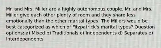 Mr. and Mrs. Miller are a highly autonomous couple. Mr. and Mrs. Miller give each other plenty of room and they share less emotionally than the other marital types. The Millers would be best categorized as which of Fitzpatrick's marital types? Question options: a) Mixed b) Traditionals c) Independents d) Separates e) Interdependents
