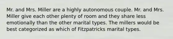 Mr. and Mrs. Miller are a highly autonomous couple. Mr. and Mrs. Miller give each other plenty of room and they share less emotionally than the other marital types. The millers would be best categorized as which of Fitzpatricks marital types.