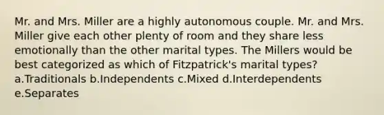 Mr. and Mrs. Miller are a highly autonomous couple. Mr. and Mrs. Miller give each other plenty of room and they share less emotionally than the other marital types. The Millers would be best categorized as which of Fitzpatrick's marital types? a.Traditionals b.Independents c.Mixed d.Interdependents e.Separates