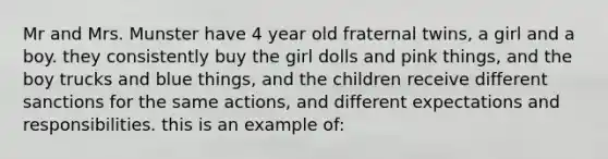 Mr and Mrs. Munster have 4 year old fraternal twins, a girl and a boy. they consistently buy the girl dolls and pink things, and the boy trucks and blue things, and the children receive different sanctions for the same actions, and different expectations and responsibilities. this is an example of: