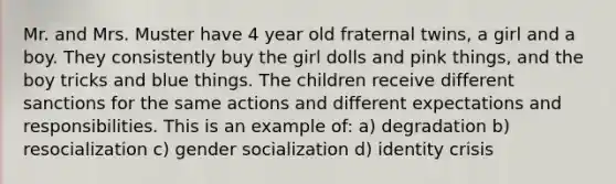 Mr. and Mrs. Muster have 4 year old fraternal twins, a girl and a boy. They consistently buy the girl dolls and pink things, and the boy tricks and blue things. The children receive different sanctions for the same actions and different expectations and responsibilities. This is an example of: a) degradation b) resocialization c) gender socialization d) identity crisis