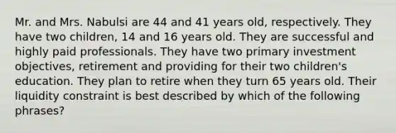 Mr. and Mrs. Nabulsi are 44 and 41 years old, respectively. They have two children, 14 and 16 years old. They are successful and highly paid professionals. They have two primary investment objectives, retirement and providing for their two children's education. They plan to retire when they turn 65 years old. Their liquidity constraint is best described by which of the following phrases?