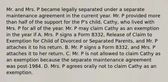 Mr. and Mrs. P became legally separated under a separate maintenance agreement in the current year. Mr. P provided more than half of the support for the P's child, Cathy, who lived with Mrs. P for all of the year. Mr. P may claim Cathy as an exemption in the year if A. Mrs. P signs a Form 8332, Release of Claim to Exemption for Child of Divorced or Separated Parents, and Mr. P attaches it to his return. B. Mr. P signs a Form 8332, and Mrs. P attaches it to her return. C. Mr. P is not allowed to claim Cathy as an exemption because the separate maintenance agreement was post-1984. D. Mrs. P agrees orally not to claim Cathy as an exemption.