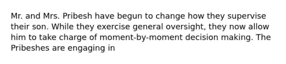 Mr. and Mrs. Pribesh have begun to change how they supervise their son. While they exercise general oversight, they now allow him to take charge of moment-by-moment decision making. The Pribeshes are engaging in