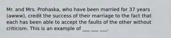 Mr. and Mrs. Prohaska, who have been married for 37 years (awww), credit the success of their marriage to the fact that each has been able to accept the faults of the other without criticism. This is an example of ___ ___ ___.