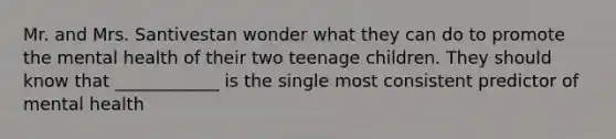 Mr. and Mrs. Santivestan wonder what they can do to promote the mental health of their two teenage children. They should know that ____________ is the single most consistent predictor of mental health