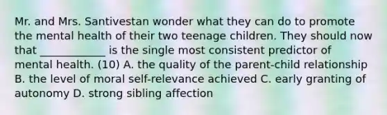 Mr. and Mrs. Santivestan wonder what they can do to promote the mental health of their two teenage children. They should now that ____________ is the single most consistent predictor of mental health. (10) A. the quality of the parent-child relationship B. the level of moral self-relevance achieved C. early granting of autonomy D. strong sibling affection