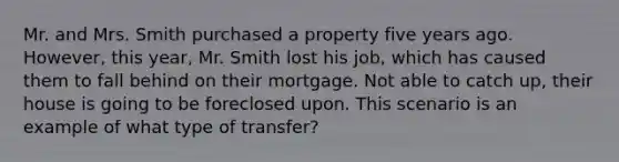 Mr. and Mrs. Smith purchased a property five years ago. However, this year, Mr. Smith lost his job, which has caused them to fall behind on their mortgage. Not able to catch up, their house is going to be foreclosed upon. This scenario is an example of what type of transfer?