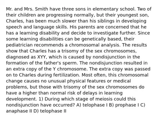 Mr. and Mrs. Smith have three sons in elementary school. Two of their children are progressing normally, but their youngest son, Charles, has been much slower than his siblings in developing speech and language skills. His parents are concerned that he has a learning disability and decide to investigate further. Since some learning disabilities can be genetically based, their pediatrician recommends a chromosomal analysis. The results show that Charles has a trisomy of the sex chromosomes, diagnosed as XYY, which is caused by nondisjunction in the formation of the father's sperm. The nondisjunction resulted in an extra copy of the Y chromosome. The extra copy was passed on to Charles during fertilization. Most often, this chromosomal change causes no unusual physical features or medical problems, but those with trisomy of the sex chromosomes do have a higher than normal risk of delays in learning development. 1) During which stage of meiosis could this nondisjunction have occurred? A) telophase I B) prophase I C) anaphase II D) telophase II