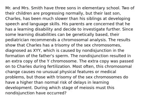 Mr. and Mrs. Smith have three sons in elementary school. Two of their children are progressing normally, but their last son, Charles, has been much slower than his siblings at developing speech and language skills. His parents are concerned that he has a learning disability and decide to investigate further. Since some learning disabilities can be genetically based, their pediatrician recommends a chromosomal analysis. The results show that Charles has a trisomy of the sex chromosomes, diagnosed as XYY, which is caused by nondisjunction in the formation of the father's sperm. The nondisjunction resulted in an extra copy of the Y chromosome. The extra copy was passed on to Charles during fertilization. Most often, this chromosomal change causes no unusual physical features or medical problems, but those with trisomy of the sex chromosomes do have a higher than normal risk of delays in learning development. During which stage of meiosis must this nondisjunction have occurred?