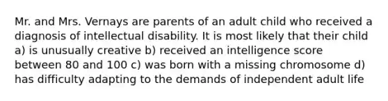 Mr. and Mrs. Vernays are parents of an adult child who received a diagnosis of intellectual disability. It is most likely that their child a) is unusually creative b) received an intelligence score between 80 and 100 c) was born with a missing chromosome d) has difficulty adapting to the demands of independent adult life