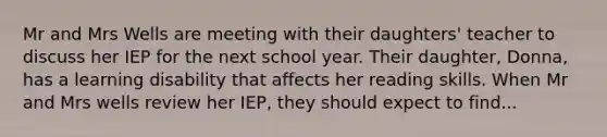 Mr and Mrs Wells are meeting with their daughters' teacher to discuss her IEP for the next school year. Their daughter, Donna, has a learning disability that affects her reading skills. When Mr and Mrs wells review her IEP, they should expect to find...