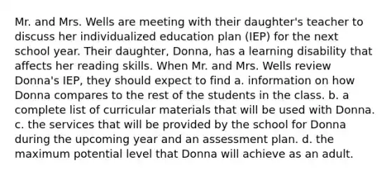 Mr. and Mrs. Wells are meeting with their daughter's teacher to discuss her individualized education plan (IEP) for the next school year. Their daughter, Donna, has a learning disability that affects her reading skills. When Mr. and Mrs. Wells review Donna's IEP, they should expect to find a. information on how Donna compares to the rest of the students in the class. b. a complete list of curricular materials that will be used with Donna. c. the services that will be provided by the school for Donna during the upcoming year and an assessment plan. d. the maximum potential level that Donna will achieve as an adult.