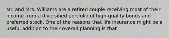 Mr. and Mrs. Williams are a retired couple receiving most of their income from a diversified portfolio of high-quality bonds and preferred stock. One of the reasons that life insurance might be a useful addition to their overall planning is that