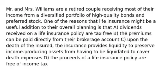 Mr. and Mrs. Williams are a retired couple receiving most of their income from a diversified portfolio of high-quality bonds and preferred stock. One of the reasons that life insurance might be a useful addition to their overall planning is that A) dividends received on a life insurance policy are tax free B) the premiums can be paid directly from their brokerage account C) upon the death of the insured, the insurance provides liquidity to preserve income-producing assets from having to be liquidated to cover death expenses D) the proceeds of a life insurance policy are free of income tax