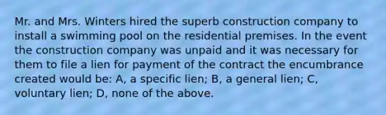 Mr. and Mrs. Winters hired the superb construction company to install a swimming pool on the residential premises. In the event the construction company was unpaid and it was necessary for them to file a lien for payment of the contract the encumbrance created would be: A, a specific lien; B, a general lien; C, voluntary lien; D, none of the above.