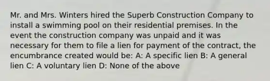 Mr. and Mrs. Winters hired the Superb Construction Company to install a swimming pool on their residential premises. In the event the construction company was unpaid and it was necessary for them to file a lien for payment of the contract, the encumbrance created would be: A: A specific lien B: A general lien C: A voluntary lien D: None of the above