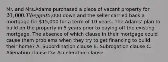 Mr. and Mrs.Adams purchased a piece of vacant property for 20,000. They put5,000 down and the seller carried back a mortgage for 15,000 for a term of 10 years. The Adams' plan to build on the property in 5 years prior to paying off the existing mortgage. The absence of which clause in their mortgage could cause them problems when they try to get financing to build their home? A. Subordination clause B. Subrogation clause C. Alienation clause D> Acceleration clause