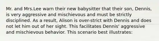 Mr. and Mrs.Lee warn their new babysitter that their son, Dennis, is very aggressive and mischievous and must be strictly disciplined. As a result, Alison is over-strict with Dennis and does not let him out of her sight. This facilitates Dennis' aggressive and mischievous behavior. This scenario best illustrates: