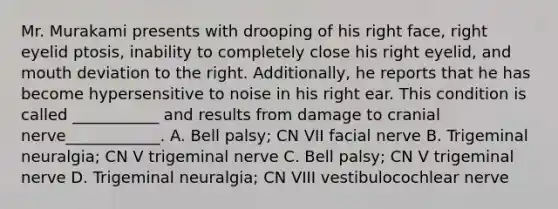 Mr. Murakami presents with drooping of his right face, right eyelid ptosis, inability to completely close his right eyelid, and mouth deviation to the right. Additionally, he reports that he has become hypersensitive to noise in his right ear. This condition is called ___________ and results from damage to cranial nerve____________. A. Bell palsy; CN VII facial nerve B. Trigeminal neuralgia; CN V trigeminal nerve C. Bell palsy; CN V trigeminal nerve D. Trigeminal neuralgia; CN VIII vestibulocochlear nerve