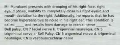 Mr. Murakami presents with drooping of his right face, right eyelid ptosis, inability to completely close his right eyelid and mouth deviation to the right. Additionally, he reports that he has become hypersensitive to noise in his right ear. This condition is called _____ and results from damage to cranial nerve ______. a. Bell palsy, CN 7 facial nerve b. trigemnial neuraligia, CN 5 trigeminal nerve c. Bell Palsy, CN 5 trigeminal nerve d. trigeminal neuraligia, CN 8 vestibulocochlear nerve