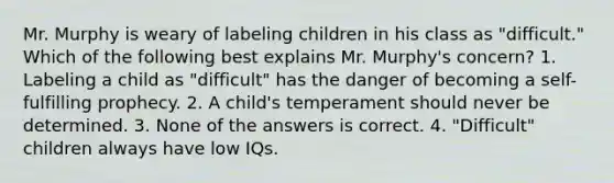 Mr. Murphy is weary of labeling children in his class as "difficult." Which of the following best explains Mr. Murphy's concern? 1. Labeling a child as "difficult" has the danger of becoming a self-fulfilling prophecy. 2. A child's temperament should never be determined. 3. None of the answers is correct. 4. "Difficult" children always have low IQs.