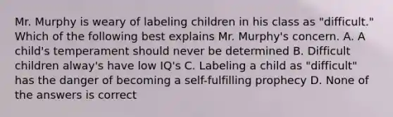 Mr. Murphy is weary of labeling children in his class as "difficult." Which of the following best explains Mr. Murphy's concern. A. A child's temperament should never be determined B. Difficult children alway's have low IQ's C. Labeling a child as "difficult" has the danger of becoming a self-fulfilling prophecy D. None of the answers is correct