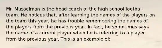 Mr. Musselman is the head coach of the high school football team. He notices that, after learning the names of the players on the team this year, he has trouble remembering the names of the players from the previous year. In fact, he sometimes says the name of a current player when he is referring to a player from the previous year. This is an example of: