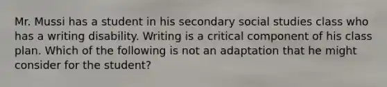 Mr. Mussi has a student in his secondary social studies class who has a writing disability. Writing is a critical component of his class plan. Which of the following is not an adaptation that he might consider for the student?