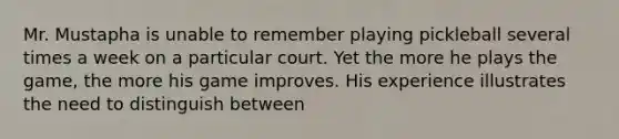 Mr. Mustapha is unable to remember playing pickleball several times a week on a particular court. Yet the more he plays the game, the more his game improves. His experience illustrates the need to distinguish between