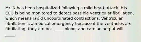 Mr. N has been hospitalized following a mild heart attack. His ECG is being monitored to detect possible ventricular fibrillation, which means rapid uncoordinated contractions. Ventricular fibrillation is a medical emergency because if the ventricles are fibrillating, they are not _____ blood, and cardiac output will _____.