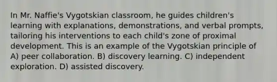 In Mr. Naffie's Vygotskian classroom, he guides children's learning with explanations, demonstrations, and verbal prompts, tailoring his interventions to each child's zone of proximal development. This is an example of the Vygotskian principle of A) peer collaboration. B) discovery learning. C) independent exploration. D) assisted discovery.