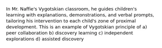 In Mr. Naffie's Vygotskian classroom, he guides children's learning with explanations, demonstrations, and verbal prompts, tailoring his intervention to each child's zone of proximal development. This is an example of Vygotskian principle of a) peer collaboration b) discovery learning c) independent explorations d) assisted discovery