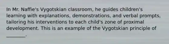 In Mr. Naffie's Vygotskian classroom, he guides children's learning with explanations, demonstrations, and verbal prompts, tailoring his interventions to each child's zone of proximal development. This is an example of the Vygotskian principle of ________.