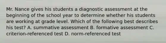 Mr. Nance gives his students a diagnostic assessment at the beginning of the school year to determine whether his students are working at grade level. Which of the following best describes his test? A. summative assessment B. formative assessment C. criterion-referenced test D. norm-referenced test