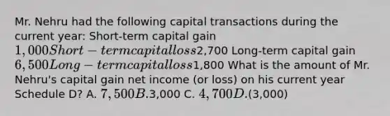 Mr. Nehru had the following capital transactions during the current year: Short-term capital gain 1,000 Short-term capital loss2,700 Long-term capital gain 6,500 Long-term capital loss1,800 What is the amount of Mr. Nehru's capital gain net income (or loss) on his current year Schedule D? A. 7,500 B.3,000 C. 4,700 D.(3,000)