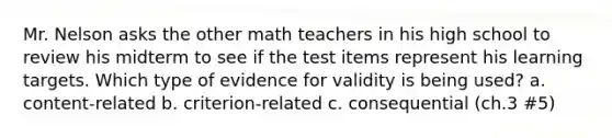 Mr. Nelson asks the other math teachers in his high school to review his midterm to see if the test items represent his learning targets. Which type of evidence for validity is being used? a. content-related b. criterion-related c. consequential (ch.3 #5)