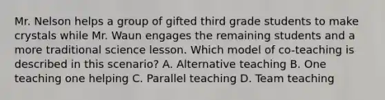 Mr. Nelson helps a group of gifted third grade students to make crystals while Mr. Waun engages the remaining students and a more traditional science lesson. Which model of co-teaching is described in this scenario? A. Alternative teaching B. One teaching one helping C. Parallel teaching D. Team teaching