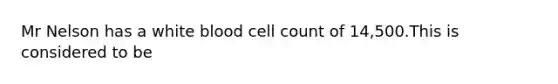 Mr Nelson has a white blood cell count of 14,500.This is considered to be